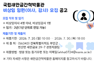 국립새만금간척박물관 비상임 임원(이사, 감사) 모집 공고

1. 모집 직위 및 임기
 ㅇ 비상임이사 4명 이내, 비상임감사 1명
 ㅇ 임기 : 3년(1년 단위로 연임 가능)

2. 제출기한 및 제출처

ㅇ 제출기한 : 2026. 7. 20.(월) 10:00 ∼ 2026. 7. 30.(목) 18:00
ㅇ 제 출 처 : (56343) 전북특별자치도 부안군 변산면 새만금로 29-7 경영지원팀
ㅇ 제출방법 : 방문 또는 등기우편 또는 이메일(ehha0724@nsrm.or.kr)

3. 기타 자세한 사항은 새만금간척박물관 홈페이지를 참고하시기 바랍니다.