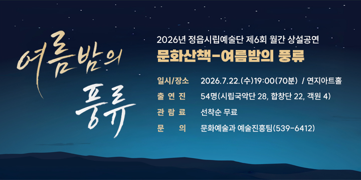 2026년 정읍시립예술단 제6회 월간 상설공연
문화산책-여름밤의 풍류

  일시/장소 : 2026.7.22.(수)19:00(70분)  / 연지아트홀
  출 연 진 : 54명(시립국악단 28, 합창단 22, 객원 4)
  관 람 료 : 선착순 무료
  문의 : 문화예술과 예술진흥팀(539-6412)