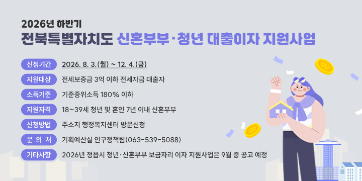 2026년 하반기 전북특별자치도 신혼부부·청년 대출이자 지원사업

❍ 신청기간 : 2026. 8. 3.(월) ~ 12. 4.(금)
 ❍ 지원대상 : 전세보증금 3억 이하 전세자금 대출자
 ❍ 소득기준 : 기준중위소득 180% 이하
 ❍ 지원자격 : 18~39세 청년 및 혼인 7년 이내 신혼부부
 ❍ 신청방법 : 주소지 행정복지센터 방문신청
 ❍ 문 의 처 : 기획예산실 인구정책팀(063-539-5088)
 ❍ 기타사항 : 2026년 정읍시 청년·신혼부부 보금자리 이자 지원사업은 9월 중 공고 예정