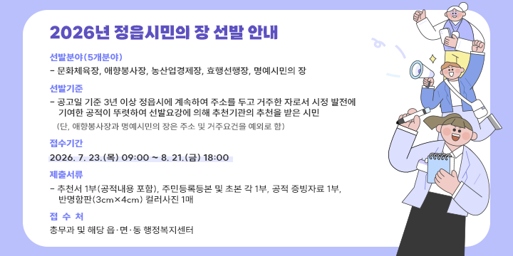 2026년 정읍시민의 장 선발 안내

❍ (선발분야) 5개 분야 
  - 문화체육장, 애향봉사장, 농산업경제장, 효행선행장, 명예시민의 장
❍ (선발기준) 
  - 공고일 기준 3년 이상 정읍시에 계속하여 주소를 두고 거주한 자로서 시정 발전에
    기여한 공적이 뚜렷하여 선발요강에 의해 추천기관의 추천을 받은 시민
      (단, 애향봉사장과 명예시민의 장은 주소 및 거주요건을 예외로 함)
❍ (접수기간) 2026. 7. 23.(목) 09:00 ~ 8. 21.(금) 18:00 
❍ (제출서류) 
  - 추천서 1부(공적내용 포함), 주민등록등본 및 초본 각 1부, 공적 증빙자료 1부, 
    반명함판(3cm×4cm) 컬러사진 1매
❍ (접 수 처) 총무과 및 해당 읍·면·동 행정복지센터