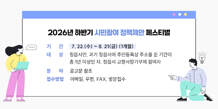 2026년 하반기 시민참여 정책제안 페스티벌

- 기    간: 7. 22.(수) ~ 8. 21(금) (1개월)
   - 대    상: 정읍시민, 과거 정읍시에 주민등록상 주소를 둔 기간이 총 1년 이상인 자, 정읍시 고향사랑기부제 참여자
   - 분    야: 공고문 참조
   - 접수방법: 이메일, 우편, FAX, 방문접수