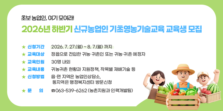 초보 농업인, 여기 모여라!
2026년 하반기 신규농업인 기초영농기술교육 교육생 모집


 ❍ 신청기간 : 2026. 7. 27.(월) ~ 8. 7.(월) 까지
 ❍ 교육대상 : 정읍으로 전입한 귀농·귀촌인 또는 귀농·귀촌 예정자
 ❍ 교육인원 : 30명 내외
 ❍ 교육내용 : 귀농귀촌 현황과 지원정책, 작목별 재배기술 등
 ❍ 신청방법 : 읍·면 지역은 농업인상담소, 
               동지역은 행정복지센터 방문신청
 ❍ 문    의 : ☎063-539-6262 (농촌지원과 인력개발팀)