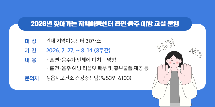 2026년 찾아가는 지역아동센터 흡연·음주 예방 교실 운영

- 대상: 관내 지역아동센터 30개소
 - 기간: 2026. 7. 27. ~ 8. 14.(3주간)
 - 내용
  · 흡연·음주가 인체에 미치는 영향
  · 흡연·음주 예방 리플릿 배부 및 홍보물품 제공 등
 - 문의처: 정읍시보건소 건강증진팀(☎539-6103)