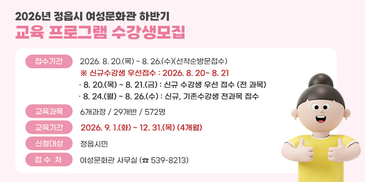 2026년 정읍시 여성문화관 하반기 교육 프로그램 수강생모집

접수기간 : 2026. 8. 20.(목) ~  8. 26.(수)(선착순방문접수)
※ 신규수강생 우선접수 : 2026. 8. 20~8.21.
· 8. 20.(목) ~ 8. 21.(금) : 신규 수강생 웅선 접수 (전 과목)
· 8. 24.(월) ~ 8. 26.(수) ; 신규, 기존수강생 전과목 접수
교육과목 : 6개 과정 / 29개반 / 572명
교육기간 : 2026. 9. 1.(화) ~ 12. 31.(목) (4개월)
신청대상 : 정읍시민
접수처 : 여성문화관 사무실( ☎ 539-8213)