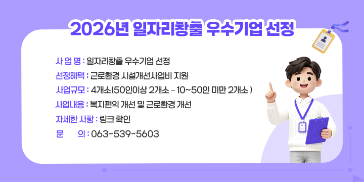 2026년 일자리창출 우수기업 선정

❍ 사 업 명 : 일자리창출 우수기업 선정
 ❍ 선정혜택 : 근로환경 시설개선사업비 지원 
 ❍ 사업규모 : 4개소(50인이상 2개소 – 10~50인 미만 2개소 )
 ❍ 사업내용 : 복지편익 개선 및 근로환경 개선
 ❍ 자세한 사항 : 링크 확인
 ❍ 문의 : 063-539-5603