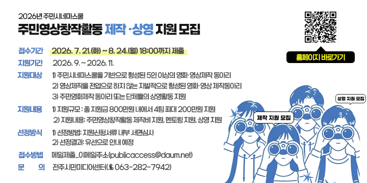 2026 주민시네마스쿨  제작·상영 지원 모집

❍ 접수기간 : 2026. 7. 21.(화) ~ 8. 24.(월) 18:00까지 제출
  ❍ 지원기간 : 2026. 9. ~ 2026. 11.
  ❍ 지원대상
    1) 주민시네마스쿨을 기반으로 형성된 5인 이상의 영화·영상제작 동아리
    2) 영상제작을 전업으로 하지 않는 자발적으로 형성된 영화·영상 제작동아리    3) 주민영화제작 동아리 또는 단체들의 상영활동 지원
  ❍ 지원내용
    1) 지원규모 : 총 지원금 800만원 내에서 4팀 최대 200만원 지원
    2) 지원내용: 주민영상창작활동 제작비 지원, 멘토링 지원, 상영 지원
  ❍ 선정방식
    1) 선정방법: 지원신청서류 내부 서면심사 
    2) 선정결과: 유선으로 안내 예정
  ❍ 접수방법 : 메일제출_이메일주소(publicaccess@daum.net) 
  ❍ 문    의 : 전주시민미디어센터(☎063-282-7942)