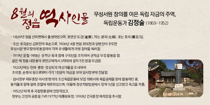 8월의 정읍 역사인물

무성서원 창의를 이은 독립 자금의 주역, 독립운동가 ‘김정술' (1869-1952) 
- 1869년 정읍 산외면에서 출생하였으며, 본관은 도강(道康), 자는 광국(光國), 호는 포석(圃石)임.
- 조선 개국공신 김회련의 후손으로, 1906년 4월 면암 최익현과 임병찬이 주도한 무성서원 병오창의에 동참하여 지역 유생들에게 의병 참여를 독려함.
- 1919년 윤철·어대선·유학규 등과 함께 구국단을 조직하여 군자금 모집 활동을 함.
  같은 해 정읍 내장동의 류만규에게서 3차례에 걸쳐 5천 원을 모금함.
- 1920년에는 전라·충청·경상도의 자산가들을 조사하여 
  조석환, 손병식 등으로부터 각각 1천원씩 자금을 모아 임시정부에 전달함.
- 임시정부 재무총장 이시영 명의의 조선독립운동비 모집 의뢰서와 독립공채를 받아 활동하던 중, 동지들과 함께 일제 경찰에 체포되었으며, 
  이듬해 경성지방법원에서 징역 1년을 선고받고 옥고를 치름.
- 1952년 타계 후 국립현충원에 안장되었고, 
  정부는 고인의 공훈을 기려 1977년 대통령표창, 1990년 건국훈장 애족장을 추서함.