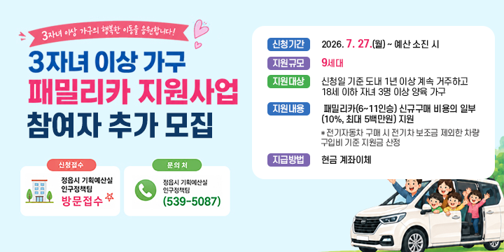 전북특별자치도 3자녀 이상 가구 패밀리카 지원사업 참여자 추가 모집

○ (신청기간) 7. 27.(월) ~ 예산 소진 시
 ○ (지원규모) 9세대
 ○ (지원대상) 신청일 기준 도내 1년 이상 계속 거주하고 18세 이하 자녀
               3명 이상 양육 가구
 ○ (지원내용) 패밀리카(6~11인승) 신규구매 비용의 일부(10%, 최대 5백만원) 지원
   * 전기자동차 구매 시 전기차 보조금 제외한 차량 구입비 기준 지원금 산정 
 ○ (지급방법) 현금 계좌이체 
 ○ (신청방법) 정읍시 기획예산실 인구정책팀 방문 접수 
 ○ (문    의) 정읍시 기획예산실 인구정책팀(063-539-5087)