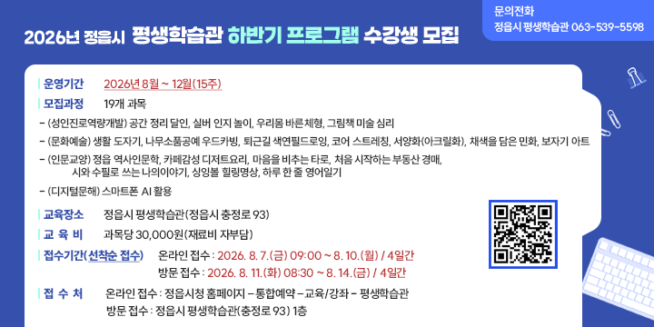 2026년 정읍시 평생학습관 하반기 프로그램 수강생 모집

운영기간 : 2026년 8월 ∼ 12월(15주)
◌ 모집과정 : 19개 과목
  - (성인진로역량개발) 공간 정리 달인, 실버 인지 놀이, 우리몸 바른체형, 그림책 미술 심리 
  - (문화예술) 생활 도자기, 나무소품공예 우드카빙, 퇴근길 색연필드로잉, 
                 코어 스트레칭, 서양화(아크릴화), 채색을 담은 민화, 보자기 아트
  - (인문교양) 정읍 역사인문학, 카페감성 디저트요리, 마음을 비추는 타로, 
               처음 시작하는 부동산 경매, 시와 수필로 쓰는 나의이야기,
                 싱잉볼 힐링명상, 하루 한 줄 영어일기               
 - (디지털문해) 스마트폰 AI 활용
◌ 교육장소 : 정읍시 평생학습관(정읍시 충정로 93)
◌ 교 육 비 : 과목당 30,000원(재료비 자부담)
◌ 접수기간(선착순 접수)
    ┌ 온라인 접수 : 2026. 8. 7.(금) 09:00 ~ 8. 10.(월) / 4일간
    └ 방문 접수 : 2026. 8. 11.(화) 08:30 ~ 8. 14.(금) / 4일간
◌ 접 수 처
    ┌ 온라인 접수 : 정읍시청 홈페이지 – 통합예약 – 교육/강좌 - 평생학습관
    └ 방문 접수 : 정읍시 평생학습관(충정로 93) 1층
◌ 문의전화 : 정읍시 평생학습관 063-539-5598