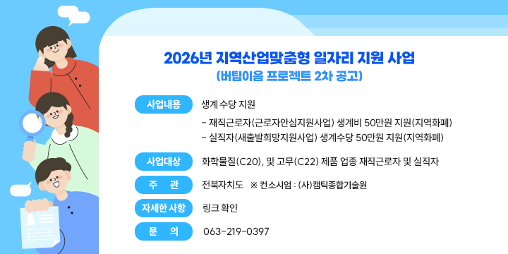 2026년 지역산업맞춤형 일자리 지원 사업
(버팀이음 프로젝트 2차 공고)

❍ 사업내용 : 생계 수당 지원 
   - 재직근로자(근로자안심지원사업) 생계비 50만원 지원(지역화폐) 
   - 실직자(새출발희망지원사업) 생계수당 50만원 지원(지역화폐) 
 ❍ 사업대상 : 화학물질(C20), 및 고무(C22) 제품 업종 재직근로자 및 실직자
 ❍ 주    관 : 전북자치도   ※ 컨소시엄 : (사)캠틱종합기술원
 ❍ 자세한 사항 : 링크 확인
 ❍ 문의 : 063-219-0397