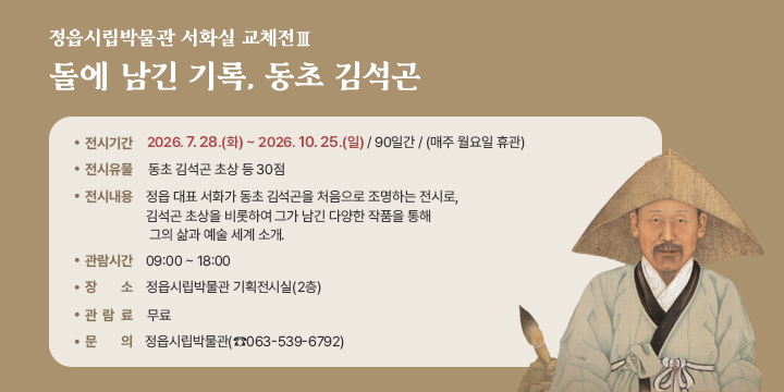정읍시립박물관 서화실 교체전Ⅲ
돌에 남긴 기록, 동초 김석곤



전시기간 : 2026. 7. 28.(화) ~ 2026. 10. 25.(일) / 90일간 / (매주 월요일 휴관)
전시유물 : 동초 김석곤 초상 등 30점
 전시내용 : 정읍 대표 서화가 동초 김석곤을 처음으로 조명하는 전시로, 김석곤 초상을 비롯하여 그가 남긴 다양한 작품을 통해 그의 삶과 예술 세계 소개. 
 관람시간 : 09:00 ~ 18:00
장    소 : 정읍시립박물관 기획전시실(2층)
관 람 료 : 무료
문    의 : 정읍시립박물관(☎063-539-6792)
