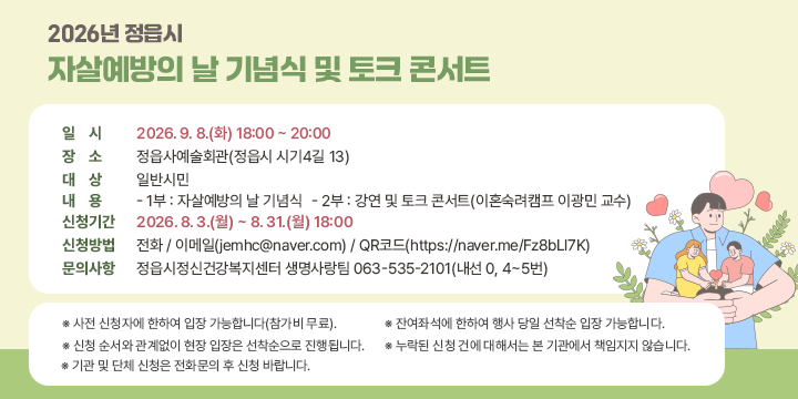 2026년 정읍시 자살예방의 날 기념식 및 토크 콘서트

○ 일    시 : 2026. 9. 8.(화) 18:00 ~ 20:00
 ○ 장    소 : 정읍사예술회관(정읍시 시기4길 13)
 ○ 대    상 : 일반시민
 ○ 내    용 
   - 1부 : 자살예방의 날 기념식
   - 2부 : 강연 및 토크 콘서트(이혼숙려캠프 이광민 교수)
 ○ 신청기간 : 2026. 8. 3.(월) ~ 8. 31.(월) 18:00
 ○ 신청방법 : 전화 / 이메일(jemhc@naver.com) / QR코드(https://naver.me/Fz8bLl7K)
 ○ 문의사항 : 정읍시정신건강복지센터 생명사랑팀 063-535-2101(내선 0, 4~5번)

※ 사전 신청자에 한하여 입장 가능합니다(참가비 무료).
※ 신청 순서와 관계없이 현장 입장은 선착순으로 진행됩니다.
※ 기관 및 단체 신청은 전화문의 후 신청 바랍니다.
※ 잔여좌석에 한하여 행사 당일 선착순 입장 가능합니다.
※ 누락된 신청 건에 대해서는 본 기관에서 책임지지 않습니다.