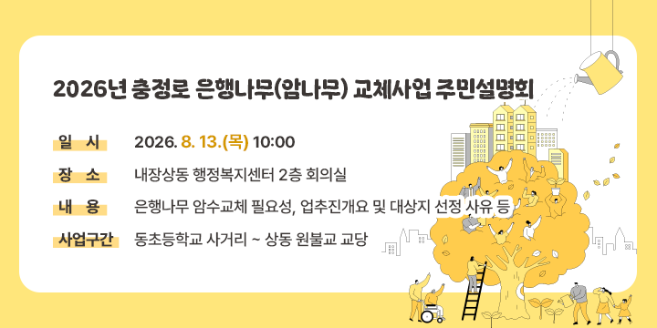 2026년 충정로 은행나무(암나무) 교체사업 주민설명회

  - 일    시: 2026. 8. 13.(목) 10:00
   - 장    소: 내장상동 행정복지센터 2층 회의실
   - 내    용: 은행나무 암수교체 필요성, 
               사업추진개요 및 대상지 선정 사유 등
   - 사업구간: 동초등학교 사거리 ~ 상동 원불교 교당