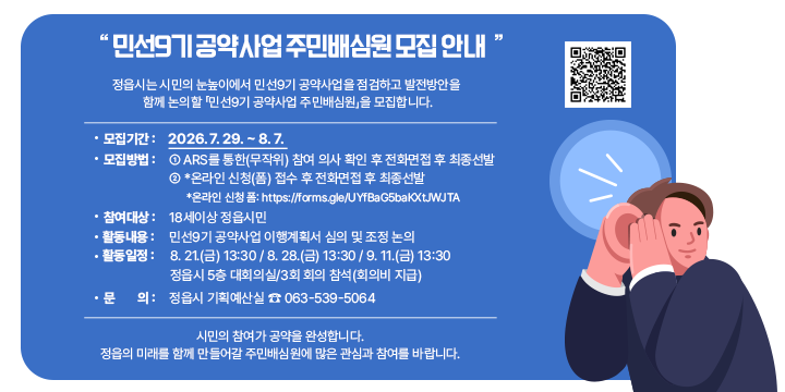 민선9기 공약사업 주민배심원 모집 안내

정읍시는 시민의 눈높이에서 민선9기 공약사업을 점검하고 발전방안을 
함께 논의할 「민선9기 공약사업 주민배심원」을 모집합니다.

○ 모집기간 : 2026. 7. 29. ~ 8. 7. 
○ 모집방법 : ① ARS를 통한(무작위) 참여 의사 확인 후 전화면접 후 최종선발
              ② *온라인 신청(폼) 접수 후 전화면접 후 최종선발
             *온라인 신청 폼: https://forms.gle/UYfBaG5baKXtJWJTA○ 참여대상 : 18세이상 정읍시민○ 활동내용 : 민선9기 공약사업 이행계획서 심의 및 조정 논의○ 활동일정 : 8. 21.(금) 13:30 / 8. 28.(금) 13:30 / 9. 11.(금) 13:30
              정읍시 5층 대회의실/3회 회의 참석(회의비 지급)
○ 문    의 : 정읍시 기획예산실 ☎ 063-539-5064

시민의 참여가 공약을 완성합니다.정읍의 미래를 함께 만들어갈 주민배심원에 많은 관심과 참여를 바랍니다.