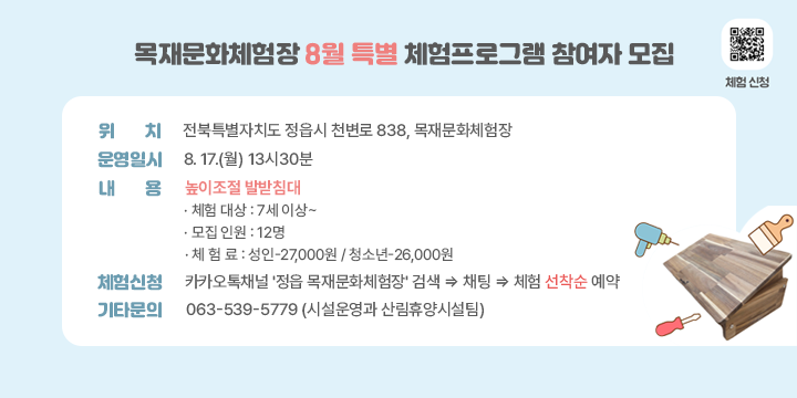목재문화체험장 8월 특별 체험프로그램 참여자 모집

○ (위    치) 전북특별자치도 정읍시 천변로 838, 목재문화체험장
○ (운영일시) 8. 17.(월) 13시30분
○ (내    용) 높이조절 발받침대 (홍보물 참고)
○ (체험신청) 카카오톡채널 '정읍 목재문화체험장' 검색 ⇒ 채팅 ⇒ 체험 선착순 예약
○ (기타문의) 063-539-5779 (시설운영과 산림휴양시설팀)