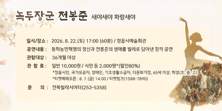 녹두장군 전봉준 새야새야 파랑새야

 일시/장소 : 2026. 8. 22.(토) 17:00 (60분) / 정읍사예술회관
 공연내용 : 동학농민혁명의 정신과 전봉준의 생애를 발레로 담아낸 창작 공연
 관람대상 : 36개월 이상
 관 람 료 : 일반 10,000원 / 시민 등 2,000원*(할인80%)
  *정읍시민, 국가유공자, 장애인, 기초생활수급자, 다문화가정, 65세 이상, 학생(초, 중, 고)
  *티켓예매오픈 : 8. 7.(금) 14:00 / 티켓링크(1588-7890)
 문    의 : 전북발레시어터(253-5358)