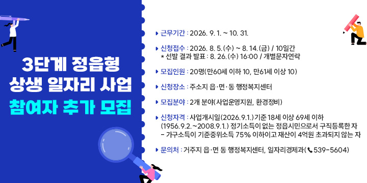 3단계 정읍형 상생일자리사업 참여자 추가 모집

1. 사업명칭 : 2026년 3단계 정읍형 상생 일자리 사업

2. 근무기간 : 2026. 9. 1. ~ 10. 31.

3. 신청접수 : 2026. 8. 5.(수) ~ 8. 14.(금) / 10일간

* 선발 결과 발표 : 8. 26.(수) 16:00 / 개별문자연락

4. 모집인원 : 20명(만60세 이하 10, 만61세 이상 10)

5. 신청장소 : 주소지 읍·면·동 행정복지센터

6. 모집분야 : 2개 분야(사업운영지원, 환경정비)

7. 신청자격: 사업개시일(2026.9.1.)기준 18세 이상 69세 이하(1956.9.2.~2008.9.1.)

    정기소득이 없는 정읍시민으로서 구직등록한 자 

- 가구소득이 기준중위소득 75% 이하이고 재산이 4억원 초과되지 않는 자

8. 문 의 처 : 거주지 읍·면 동 행정복지센터, 일자리경제과(☎539-5604)