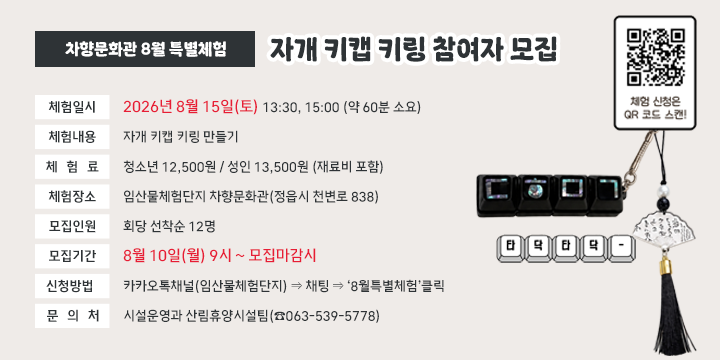 차향문화관 8월 특별체험(자개 키캡 키링) 참여자 모집

 ❍ 체험일시: 2026년 8월 15일(토) 13:30, 15:00 (약 60분 소요)
 ❍ 체험내용: 자개 키캡 키링 만들기
 ❍ 체 험 료: 청소년 12,500원 / 성인 13,500원 (재료비 포함)
 ❍ 체험장소: 임산물체험단지 차향문화관(정읍시 천변로 838)
 ❍ 모집인원: 회당 선착순 12명
 ❍ 모집기간: 8월 10일(월) 9시 ~ 모집마감시
 ❍ 신청방법: 카카오톡채널(임산물체험단지) ⇒ 채팅 ⇒ ‘8월특별체험’클릭
  문 의 처: 시설운영과 산림휴양시설팀(☎063-539-5778)