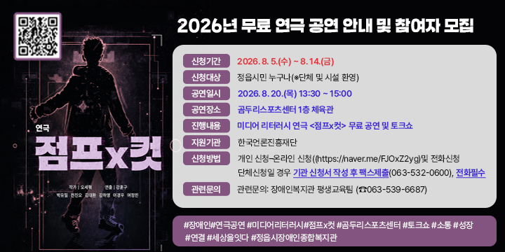 2026년 무료 연극 공연 안내 및 참여자 모집


❍ 신청기간: 2026. 8. 5.(수) ~ 8. 14.(금)
 ❍ 신청대상: 정읍시민 누구나(※단체 및 시설 환영)
 ❍ 공연일시: 2026. 8. 20.(목) 13:30 ~ 15:00
 ❍ 공연장소: 곰두리스포츠센터 1층 체육관
 ❍ 진행내용: 미디어 리터러시 연극 <점프x컷> 무료 공연 및 토크쇼
 ❍ 지원기관: 한국언론진흥재단
 ❍ 신청방법: 개인 신청–온라인 신청((https://naver.me/FJOxZ2yg)및 전화신청
      단체신청일 경우 기관 신청서 작성 후 팩스제출(063-532-0600), 전화필수
 ❍ 관련문의: 장애인복지관 평생교육팀 (☎063-539-6687) 

#장애인#연극공연 #미디어리터러시#점프x컷 #곰두리스포츠센터 #토크쇼 #소통 #성장 #연결 #세상을잇다 #정읍시장애인종합복지관