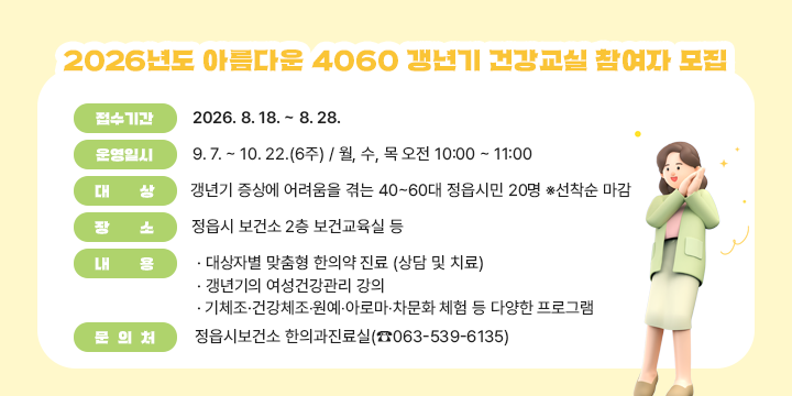 2026년도 아름다운 4060 갱년기 건강교실 참여자 모집

○ 접수기간 : 2026. 8. 18. ~ 8. 28.
○ 운영일시 : 9. 7. ~ 10. 22.(6주) / 월, 수, 목 오전 10:00 ~ 11:00 
○ 대    상 : 갱년기 증상에 어려움을 겪는 40~60대 정읍시민 20명 ※선착순 마감
○ 장    소 : 정읍시 보건소 2층 보건교육실 등
○ 내    용 :  
   대상자별 맞춤형 한의약 진료 (상담 및 치료)
   갱년기의 여성건강관리 강의
   기체조·건강체조‧원예‧아로마‧차문화 체험 등 다양한 프로그램
○ 문 의 처 : 정읍시보건소 한의과진료실(☎063-539-6135)