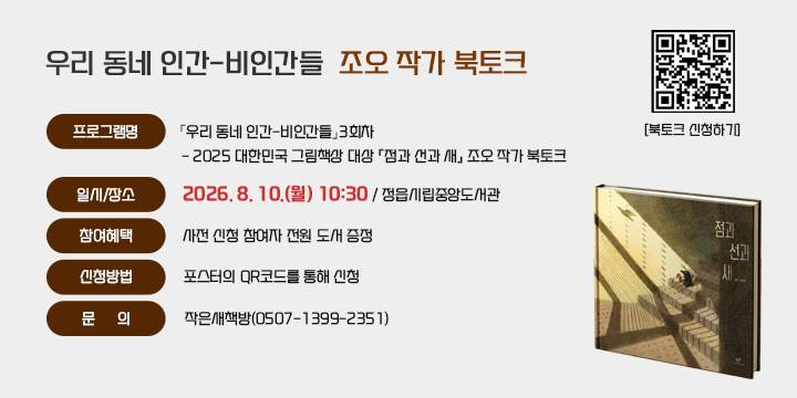 우리 동네 인간-비인간들 조오 작가 북토크

1. 프로그램명:「우리 동네 인간-비인간들」3회차
   - 2025 대한민국 그림책상 대상 『점과 선과 새』 조오 작가 북토크
2. 일시/장소: 2026. 8. 10.(월) 10:30 / 정읍시립중앙도서관
3. 참여혜택: 사전 신청 참여자 전원 도서 증정
4. 신청방법: 포스터의 QR코드를 통해 신청
5. 문      의: 작은새책방(0507-1399-2351)