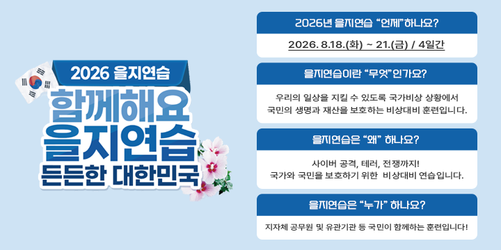 2026년 을지연습

○ 2026년 을지연습 “언제”하나요?
   - 2026. 8.18.(화) ~ 21.(금) / 4일간
 ○ 을지연습이란 “무엇”인가요? 
   - 우리의 일상을 지킬 수 있도록 국가비상 상황에서
     국민의 생명과 재산을 보호하는 비상대비 훈련입니다.
 ○ 을지연습은 “왜” 하나요? 
   - 사이버 공격, 테러, 전쟁까지! 국가와 국민을 보호하기 위한 
     비상대비 연습입니다.
 ○ 을지연습은 “누가” 하나요? 
   - 지자체 공무원 및 유관기관 등 국민이 함께하는 훈련입니다!