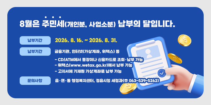 8월은 주민세(개인분, 사업소분) 납부의 달입니다.

 ◇ 납부기간: 2026. 8. 16. ~ 2026. 8. 31.
 ◇ 납부방법: 금융기관, 인터넷(가상계좌, 위택스) 등
    - CD/ATM에서 통장이나 신용카드로 조회·납부 가능
    - 위택스(www.wetax.go.kr)에서 납부 가능
    - 고지서에 기재된 가상계좌로 납부 가능
 ◇ 문의사항: 읍·면·동 행정복지센터, 정읍시청 세정과(☎ 063-539-5262)