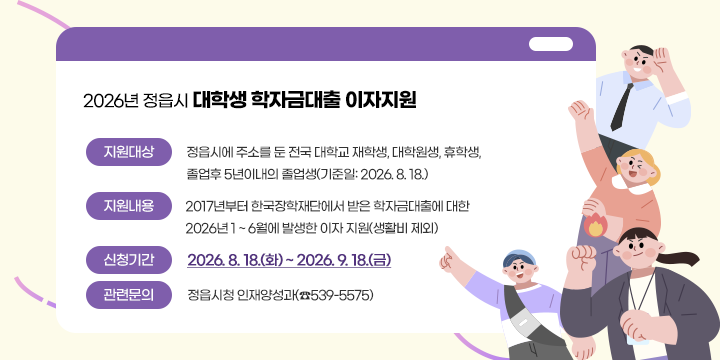 2026년 정읍시 대학생 학자금대출 이자지원
   지원대상: 정읍시에 주소를 둔 전국 대학교 재학생, 대학원생, 휴학생,
              졸업후 5년이내의 졸업생(기준일: 2026. 8. 18.)
   지원내용: 2017년부터 한국장학재단에서 받은 학자금대출에 대한 2026년 1 ~ 6월에 발생한 이자 지원(생활비 제외)
   신청기간: 2026. 8. 18.(화) ~ 2026. 9. 18.(금)
   관련문의: 정읍시청 인재양성과(☎539-5575)
