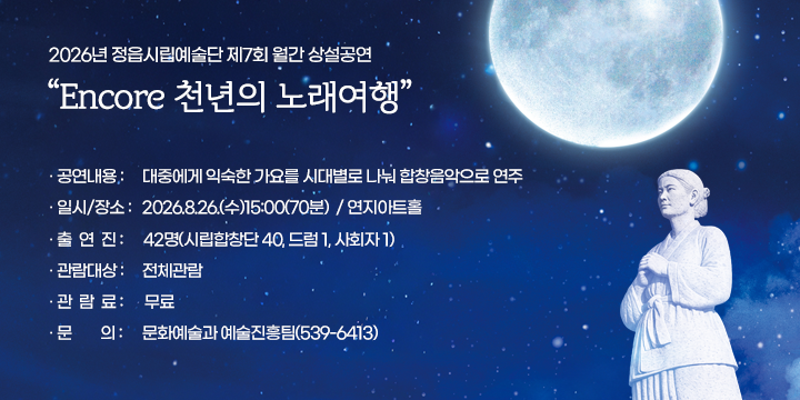 2026년 정읍시립예술단 제7회 월간 상설공연
Encore 천년의 노래여행

  공연내용 : 대중에게 익숙한 가요를 시대별로 나눠 
               합창음악으로 연주
  일시/장소 : 2026.8.26.(수)15:00(70분)  / 연지아트홀
  출 연 진 : 42명(시립합창단 40, 드럼 1, 사회자 1)
  관람대상 : 전체관람
  관 람 료 : 무료
  문의 : 문화예술과 예술진흥팀(539-6413)