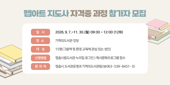 펩아트 지도사 자격증 과정 참가자 모집

□ 일시: 2026. 9. 7.~11. 30.(월) 09:30 ~ 12:00 (12회)
 □ 장소: 기적의도서관 강당
 □ 대상: 15명(그림책 및 환경 교육에 관심 있는 성인)
 □ 신청방법
  - 정읍시립도서관 누리집 로그인 > 독서문화프로그램 접수
 □ 문의처: 정읍시 도서관운영과 기적의도서관팀(☎063-539-6451-3)
