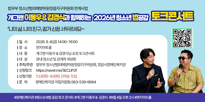 법무부 청소년범죄예방위원정읍지구위원회 연계사업
개그맨 이동우＆김경식과 함께하는 2026년 청소년 법공감 토크콘서트『나의 삶, 나의 친구』참가 신청 서두르세요~

❙일시: 2026. 9. 4(금) 14:00~16:00
❙장소: 연지아트홀
❙내용: 개그맨 이동우＆김경식님 초정 토크콘서트
❙대상: 관내 청소년 및 관계자 150명
❙주최/ 주관:  법무부 청소년범죄예방위원정읍지구위원회, 정읍시장애인복지관
❙신청링크: https://naver.me/5ECLlP2f
❙신청기한: 7.23(목)~9.1(화) 선착순 모집
❙문의: 장애인복지관 자립지원팀 063-539-6684

#장애인복지관 #청소년 #법 공감 토크 콘서트 #개그맨 이동우＆ 김경식 
#9월 4일 오후 2시 #연지아트홀