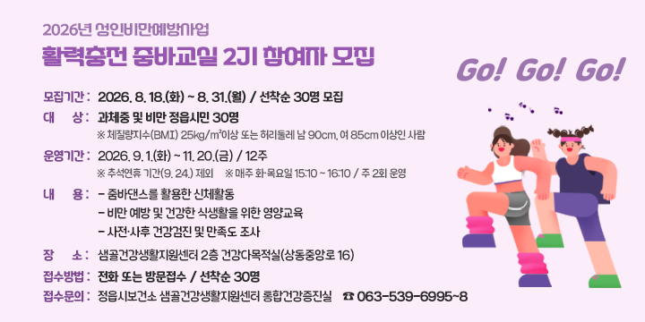 2026년 성인비만예방사업 활력충전 줌바교실 2기 참여자 모집

○ 모집기간 : 2026. 8. 18.(화) ~ 8. 31.(월) / 선착순 30명 모집
○ 대    상 : 과체중 및 비만 정읍시민 30명
※ 체질량지수(BMI) 25kg/m²이상 또는 허리둘레 남 90cm, 여 85cm 이상인 사람
○ 운영기간 : 2026. 9. 1.(화) ~ 11. 20.(금) / 12주
※ 추석연휴 기간(9. 24.) 제외
※ 매주 화·목요일 15:10 ~ 16:10 / 주 2회 운영
○ 내    용 
  - 줌바댄스를 활용한 신체활동
  - 비만 예방 및 건강한 식생활을 위한 영양교육
  - 사전·사후 건강검진 및 만족도 조사
○ 장　　소 : 샘골건강생활지원센터 2층 건강다목적실(상동중앙로 16)
○ 접수방법 : 전화 또는 방문접수 / 선착순 30명
○ 접수문의 : 정읍시보건소 샘골건강생활지원센터 통합건강증진실
　　　　　　　☎ 063-539-6995~8