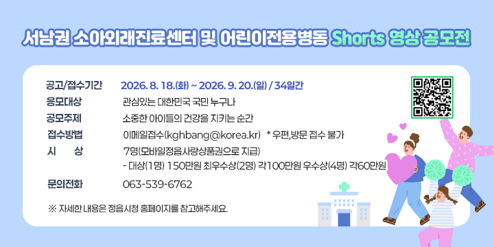 서남권 소아외래진료센터 및 어린이전용병동 Shorts 영상 공모전

□  공고/접수기간 : 2026. 8. 18.(화) ~ 2026. 9. 20.(일) / 34일간
□  응모대상 : 관심있는 대한민국 국민 누구나
□  공모주제 : 소중한 아이들의 건강을 지키는 순간
□  접수방법 : 이메일접수(kghbang@korea.kr) * 우편,방문 접수 불가
□  시    상 : 7명(모바일정읍사랑상품권으로 지급)
  - 대상(1명) 150만원 최우수상(2명) 각100만원 우수상(4명) 각60만원
□ 문의전화 : 063-539-6762
 ※ 자세한 내용은 정읍시청 홈페이지를 참고해주세요.