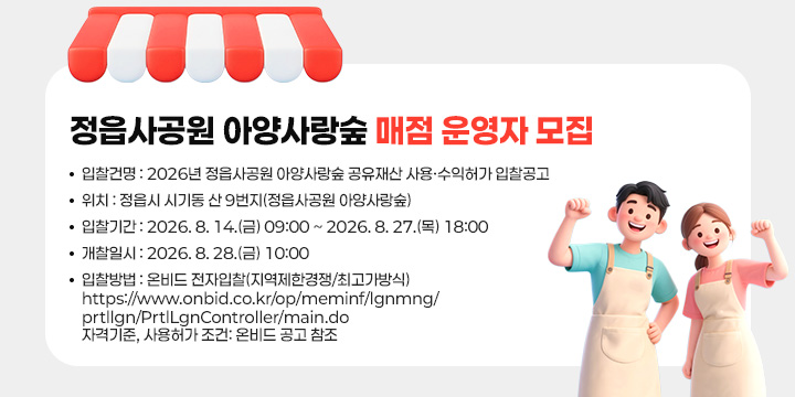 정읍사공원 아양사랑숲 매점 운영자 모집
입찰건명 : 2026년 정읍사공원 아양사랑숲 공유재산
             사용·수익허가 입찰공고
위    치 : 정읍시 시기동 산 9번지(정읍사공원 아양사랑숲)
입찰기간 : 2026. 8. 14.(금) 09:00 ~ 2026. 8. 27.(목) 18:00
개찰일시 : 2026. 8. 28.(금) 10:00
입찰방법 : 온비드 전자입찰(지역제한경쟁/최고가방식)
https://www.onbid.co.kr/op/meminf/lgnmng/prtllgn/PrtlLgnController/main.do
자격기준, 사용허가 조건: 온비드 공고 참조