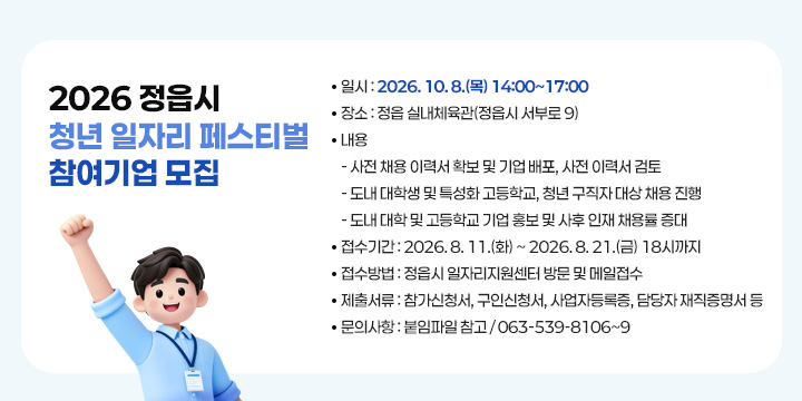 2026 정읍시 청년 일자리 페스티벌 참여기업 모집
 
 ❍ 일    시 : 2026. 10. 8.(목) 14:00~17:00
 ❍ 장    소 : 정읍 실내체육관(정읍시 서부로 9)
 ❍ 내    용 
  - 사전 채용 이력서 확보 및 기업 배포, 사전 이력서 검토 
  - 도내 대학생 및 특성화 고등학교, 청년 구직자 대상 채용 진행 
  - 도내 대학 및 고등학교 기업 홍보 및 사후 인재 채용률 증대
 ❍ 접수기간 : 2026. 8. 11.(화) ~ 2026. 8. 21.(금) 18시까지 
 ❍ 접수방법 : 정읍시 일자리지원센터 방문 및 메일접수
 ❍ 제출서류 : 참가신청서, 구인신청서, 사업자등록증, 담당자 재직증명서 등
 ❍ 문의사항 : 붙임파일 참고 / 063-539-8106~9