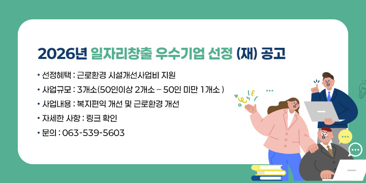2026년 일자리창출 우수기업 선정 (재) 공고
 
 ❍ 선정혜택 : 근로환경 시설개선사업비 지원 
 ❍ 사업규모 : 3개소(50인이상 2개소 – 50인 미만 1개소 )
 ❍ 사업내용 : 복지편익 개선 및 근로환경 개선
 ❍ 자세한 사항 : 링크 확인
 ❍ 문의 : 063-539-5603
