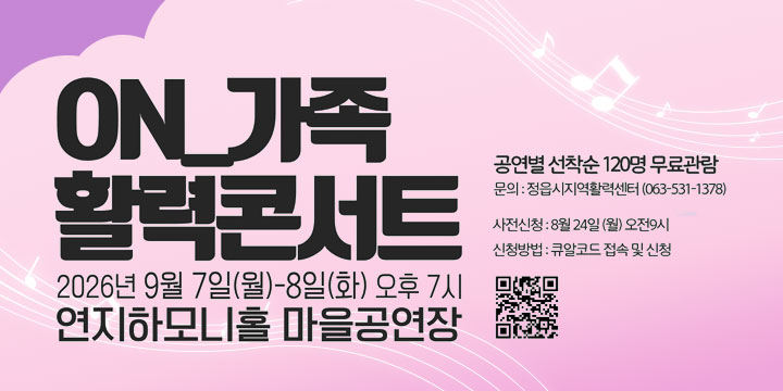 ON_가족
활력콘서트

공연일 선착순 120명 무료관람
문의 : 정읍시지역활력센터 (063-531-1378)

사전신청 : 8월 24일 (월) 오전 9시
신청방법 : 큐알코드 접속 및 신청

2026년 9월 7일(월)-8일(화) 오후 7시
연지하모니홀 마을공연장