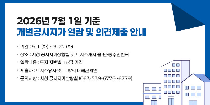 2026년 7월 1일 기준 개별공시지가 열람 및 의견제출
   - 기    간 : 9. 1.(화) ~ 9. 22.(화) 
   - 장    소 : 시청 공시지가상황실 및 토지소재지 읍·면·동주민센터
   - 열람내용 : 토지 지번별 m²당 가격
   - 제 출 자 : 토지소유자 및 그 밖의 이해관계인
   - 문의사항 : 시청 공시지가상황실 (063-539-6776~6779)