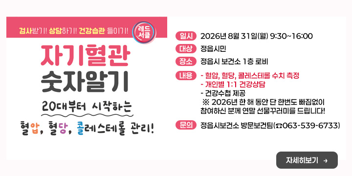자기혈관 숫자알기의 날
(혈압·혈당·콜레스테롤 무료 측정)
○ 일    시 : 2026년 8월 31일(월) 9:30~16:00
○ 대    상 : 정읍시민
○ 장    소 : 정읍시 보건소 1층 로비
○ 내    용 
  - 혈압, 혈당, 콜레스테롤 수치 측정
  - 개인별 1:1 건강상담
  - 건강수첩 제공
 ※ 2026년 한 해 동안 단 한번도 빠짐없이 참여하신 분께 
    연말 선물꾸러미를 드립니다!
○ 문 의 처 : 정읍시보건소 방문보건팀(☎063-539-6733)