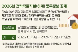 2026년 전략작물직불(하계) 등록정보 공개
｢농업·농촌 공익기능증진 직접지불제도 운영에 관한 법률｣ 제37조
제1항에 따라, 전략작물직불(하계) 지급의 투명성을 확보하기 위하여
다음 사항을 공개합니다.

❍ 대상정보 : 농업인(농업법인)의 성명(법인명), 농지 등의 지번, 
              등록면적
❍ 열람기간 : 2026. 8. 19일 ~ 2026. 9. 2일 (15일간)
  ※ 정보 공개 기간 이후 전략작물직불금 관련 정보는 수령자 요청, 수령자의 
      개인 정보제공 동의가 없는 경우 제공 불가