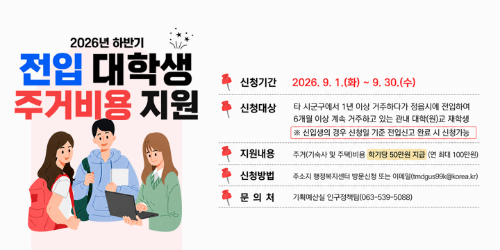 2026년 하반기 전입 대학생 주거비용 지원

신청기간
2026. 9. 1.(화) ~ 9. 30.(수)

신청대상
타 시군구에서 1년 이상 거주하다가 정읍시에 전입하여
6개월 이상 계속 거주하고 있는 관내 대학(원)교 재학생

※ 신입생의 경우 신청일 기준 전입신고 완료 시 신청가능

지원내용
주거(기숙사 및 주택)비용 학기당 50만원 지급 (연 최대 100만원)

신청방법
주소지 행정복지센터 방문신청 또는 이메일(tmdgus99k@korea.kr)

문의처
기획예산실 인구정책팀 (063-539-5088)