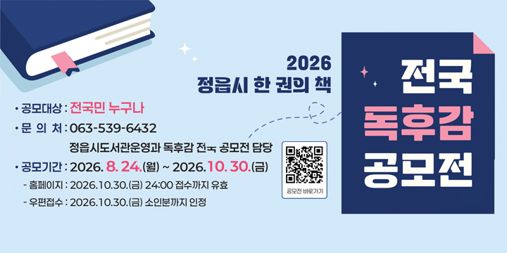 2026 정읍시 한 권의 책
전국 독후감 공모전
공모대상: 전국민 누구나
문의처: 063-539-6432
정읍시도서관운영과 독후감 전국 공모전 담당
공모기간: 2026. 8. 24.(월) ~ 2026. 10. 30.(금)
홈페이지: 2026. 10. 30.(금) 24:00 접수까지 유효
우편접수: 2026. 10. 30.(금) 소인분까지 인정

공모전 바로가기