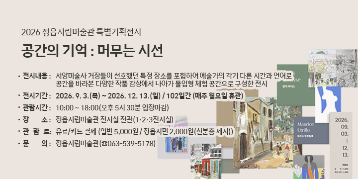 2026 정읍시립미술관 특별기획전시
공간의 기억 : 머무는 시선

전시내용 : 서양미술사 거장들이 선호했던 특정 장소를 포함하여 예술
가의 각기 다른 시간과 언어로 공간을 바라본 다양한 작품  감상에서 나아가 몰입형 체험 공간으로 구성한 전시

전시기간 : 2026. 9. 3.(목) ~ 2026. 12. 13.(일) / 102일간 (매주 월요일 휴관)

관람시간 : 10:00 ~ 18:00(오후 5시 30분 입장마감)

장    소 : 정읍시립미술관 전시실 전관(1·2·3전시실)

관 람 료 : 유료/카드 결제    (일반 5,000원 / 정읍시민 2,000원(신분증 제시))

문    의 : 정읍시립미술관(☎063-539-5178)