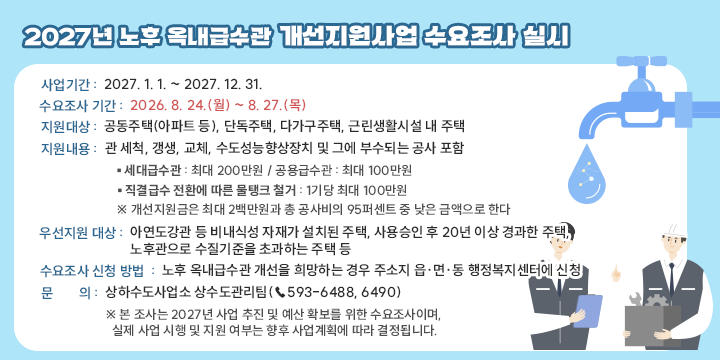2027년 노후 옥내급수관 개선지원사업 수요조사 실시

? 사업기간 : 2027. 1. 1. ~ 2027. 12. 31.
? 수요조사 기간 : 2026. 8. 24.(월) ~ 8. 27.(목)
? 지원대상 :  공동주택(아파트 등), 단독주택, 다가구주택, 근린생활시설 내 주택
? 지원내용 : 관 세척, 갱생, 교체, 수도성능향상장치 및 그에 부수되는 공사 포함
▪ 세대급수관 : 최대 200만원 / 공용급수관 : 최대 100만원
▪ 직결급수 전환에 따른 물탱크 철거 : 1기당 최대 100만원
 ※ 개선지원금은 최대 2백만원과 총 공사비의 95퍼센트 중 낮은 금액으로 한다
? 우선지원 대상
 아연도강관 등 비내식성 자재가 설치된 주택, 사용승인 후 20년 이상 경과한 주택, 노후관으로 수질기준을 초과하는 주택 등
? 수요조사 신청 방법
 노후 옥내급수관 개선을 희망하는 경우 주소지 읍·면·동
 행정복지센터에 신청
? 문의 : 상하수도사업소 상수도관리팀(☎593-6488, 6490)
 ※ 본 조사는 2027년 사업 추진 및 예산 확보를 위한 수요조사이며,
 실제 사업 시행 및 지원 여부는 향후 사업계획에 따라 결정됩니다.
