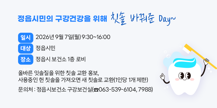 정읍시민의 구강건강을 위해 칫솔 바꿔준 Day~
○ 일    시 : 2026년 9월 7일(월) 9:30~16:00
○ 대    상 : 정읍시민
○ 장    소 : 정읍시 보건소 1층 로비
○ 내    용 : 올바른 잇솔질을 위한 칫솔 교환 홍보, 
              사용중인 헌 칫솔을 가져오면 새 칫솔로 교환(1인당 1개 제한)
○ 문 의 처 : 정읍시보건소 구강보건실(☎063-539-6104, 7988)