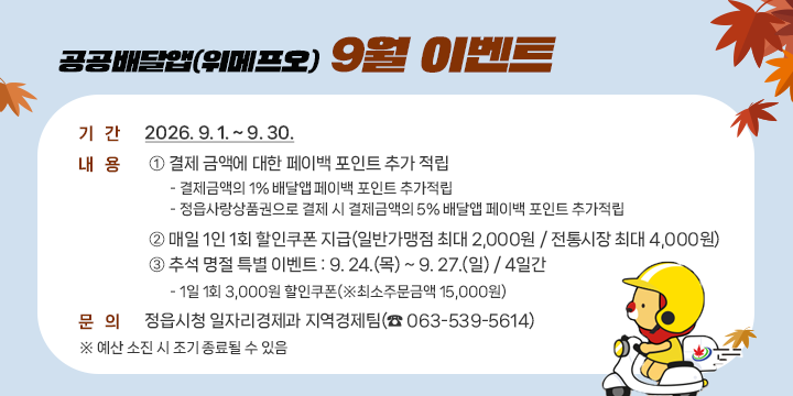 공공배달앱(위메프오) 9월 이벤트

 기간 : 2026. 9. 1. ~ 9. 30.
  내용
   ① 결제 금액에 대한 페이백 포인트 추가 적립
     - 결제금액의 1% 배달앱 페이백 포인트 추가적립
     - 정읍사랑상품권으로 결제 시 결제금액의 5% 배달앱 페이백 포인트 추가적립
   ② 매일 1인 1회 할인쿠폰 지급(일반가맹점 최대 2,000원 / 전통시장 최대 4,000원)
   ③ 추석 명절 특별 이벤트 : 9. 24.(목) ~ 9. 27.(일) / 4일간
     - 1일 1회 3,000원 할인쿠폰(※최소주문금액 15,000원)
  문의 : 정읍시청 일자리경제과 지역경제팀(☎ 063-539-5614)
※ 예산 소진 시 조기 종료될 수 있음
