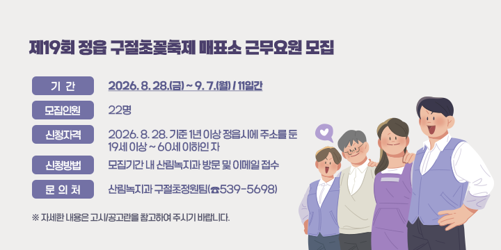 제19회 정읍 구절초꽃축제 매표소 근무요원 모집

❍ 기    간: 2026. 8. 28.(금) ~ 9. 7.(월) / 11일간
 ❍ 모집인원: 22명
 ❍ 신청자격: 2026. 8. 28. 기준 1년 이상 정읍시에 주소를 둔 19세 이상 ~ 60세 이하인 자
 ❍ 신청방법: 모집기간 내 산림녹지과 방문 및 이메일 접수
  문 의 처: 산림녹지과 구절초정원팀(☎539-5698) 
  ※ 자세한 내용은 고시/공고란을 참고하여 주시기 바랍니다.