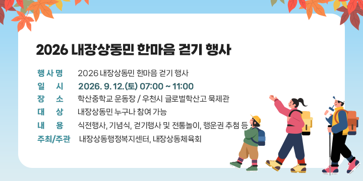 2026 내장상동민 한마음 걷기 행사

○ 행 사 명 : 2026 내장상동민 한마음 걷기 행사
 ○ 일    시 : 2026. 9. 12.(토) 07:00 ~ 11:00
 ○ 장    소 : 학산중학교 운동장 / 우천시 글로벌학산고 묵제관
 ○ 대    상 : 내장상동민 누구나 참여 가능
 ○ 내    용 : 식전행사, 기념식, 걷기행사 및 전통놀이, 행운권 추첨 등
 ○ 주최/주관 : 내장상동행정복지센터, 내장상동체육회