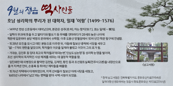 9월의 정읍 역사인물

호남 성리학의 뿌리가 된 대학자, 일재 ‘이항’ (1499-1576) 
- 1499년 한성 신혼동에서 태어났으며, 본관은 성주(星州), 자는 항지(恒之), 호는 일재(一齋)임.
- 일찍이 무과에 뜻을 두고 말타기와 활쏘기 등 무예를 연마하다가 28세의 늦은 나이에 학문에 입문하여 송당 박영의 문하에서 수학함. 이후 도봉산 망월암에서 10여 년간 학문 탐구에 전념함.
- 1538년 모친을 모시고 태인 분동으로 이주한 뒤, 이듬해 칠보산 중턱에 서당을 세우고 
 ‘일(一)’자의 현판을 달았으며, 학자들이 이곳을 일재라 불렀고 이것이 그의 호가 됨.
- 기대승, 김인후 등 당대 최고의 학자들과‘태극논변’,‘인심도심논쟁’등 성리학 논쟁을 벌이며, 조선 성리학의 독자적인 사상 체계를 세우는 데 결정적 역할을 함.
- 임진왜란 때 의병장으로 활약한 김천일, 김제민, 황진 등과 조선왕조실록(전주사고본)을 내장산으로 옮겨 지켜낸 안의, 손홍록 등 뛰어난 제자들을 배출함.
- 1576년 자택에서 타계하였으며, 지역 선비들이 칠보산 아래 사당을 세웠고, 
  1685년 나라에서‘남고’라는 편액을 받아 사액 서원이 되었음. 
* 현재 남고서원은 전북특별자치도 문화유산자료(1984년)
  일재이항선생유허비는 정읍시 향토문화유산 제10호(2016년)