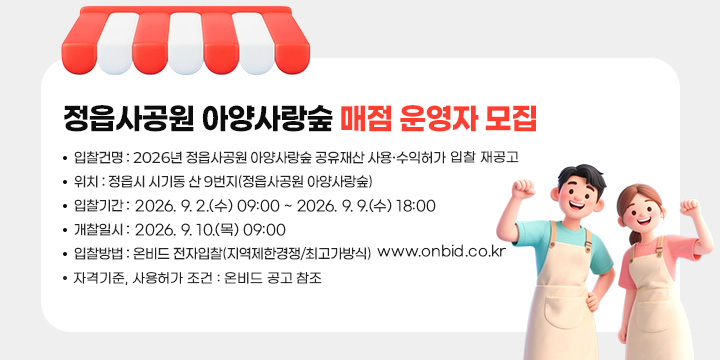 정읍사공원 아양사랑숲 매점 운영자 모집


1. 입찰건명 : 2026년 정읍사공원 아양사랑숲 공유재산
             사용·수익허가 입찰 재공고
2. 위    치 : 정읍시 시기동 산 9번지(정읍사공원 아양사랑숲)
3. 입찰기간 : 2026. 9. 2.(수) 09:00 ~ 2026. 9. 9.(수) 18:00
4. 개찰일시 : 2026. 9. 10.(목) 09:00
5. 입찰방법 : 온비드 전자입찰(지역제한경쟁/최고가방식)
www.onbid.co.kr
6. 자격기준, 사용허가 조건: 온비드 공고 참조